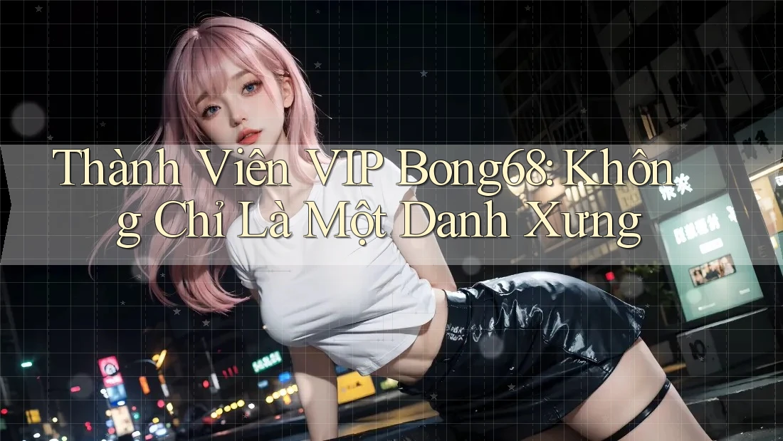 Thành Viên VIP Bong68: Không Chỉ Là Một Danh Xưng