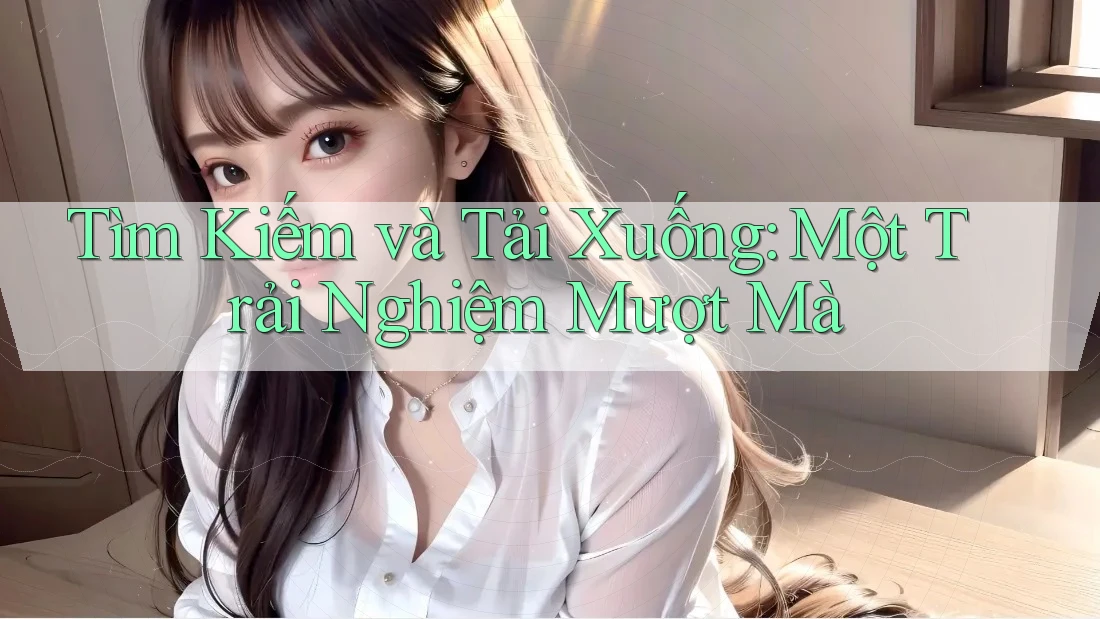 Tìm Kiếm và Tải Xuống: Một Trải Nghiệm Mượt Mà