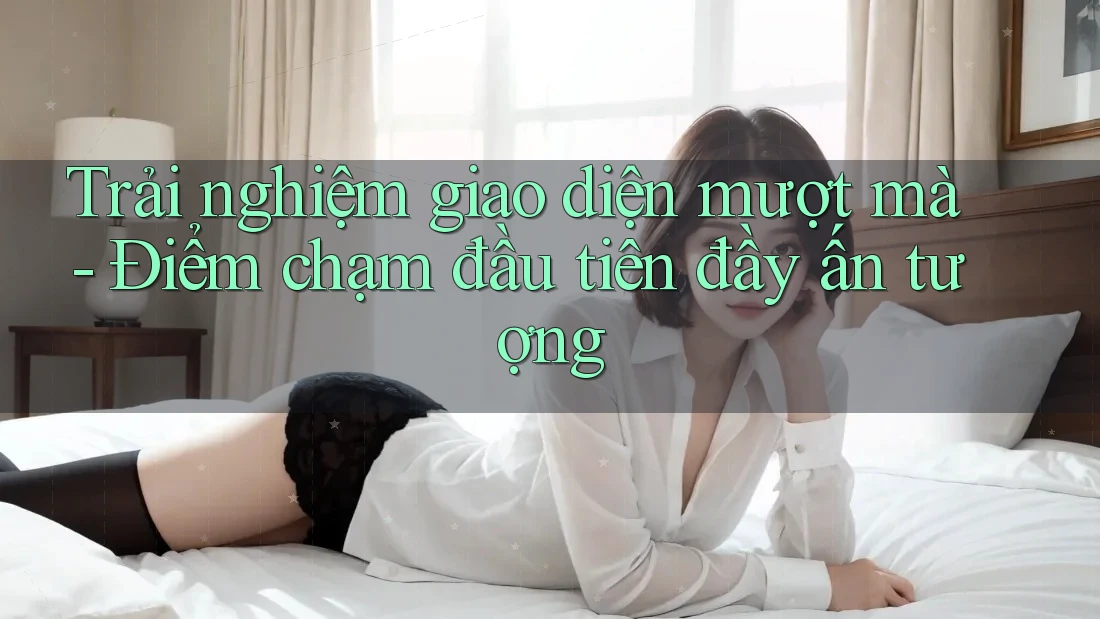 Trải nghiệm giao diện mượt mà - Điểm chạm đầu tiên đầy ấn tượng