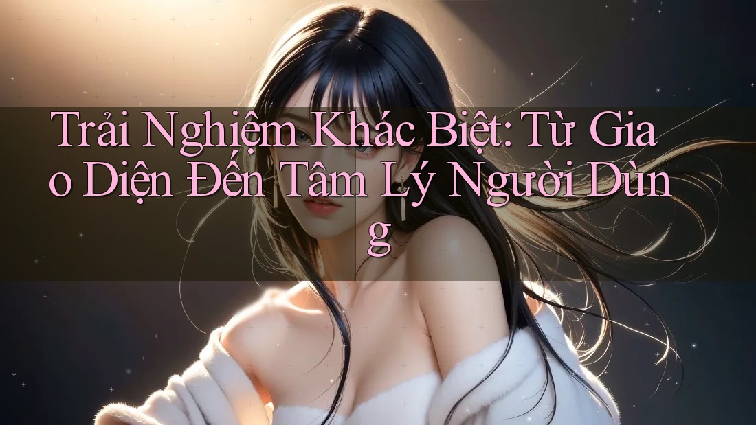 Trải Nghiệm Khác Biệt: Từ Giao Diện Đến Tâm Lý Người Dùng