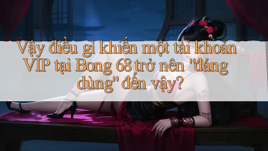 Vậy điều gì khiến một tài khoản VIP tại Bong 68 trở nên “đáng dùng” đến vậy?