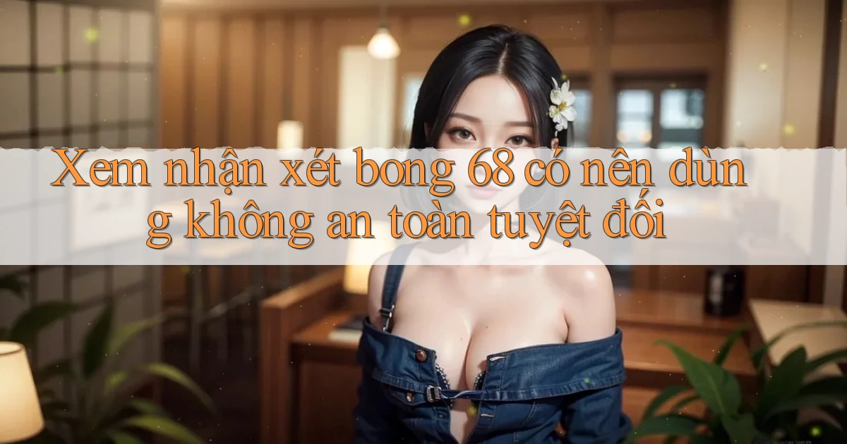 xem nhận xét bong 68 có nên dùng không an toàn tuyệt đối
